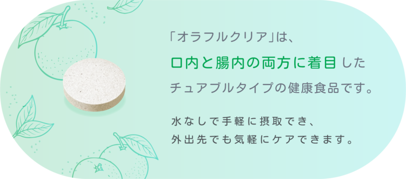 「オラフルクリア」は、 口内と腸内の両方に着目 したチュアブルタイプの健康食品です。 水なしで手軽に摂取でき、外出先でも気軽にケアできます。