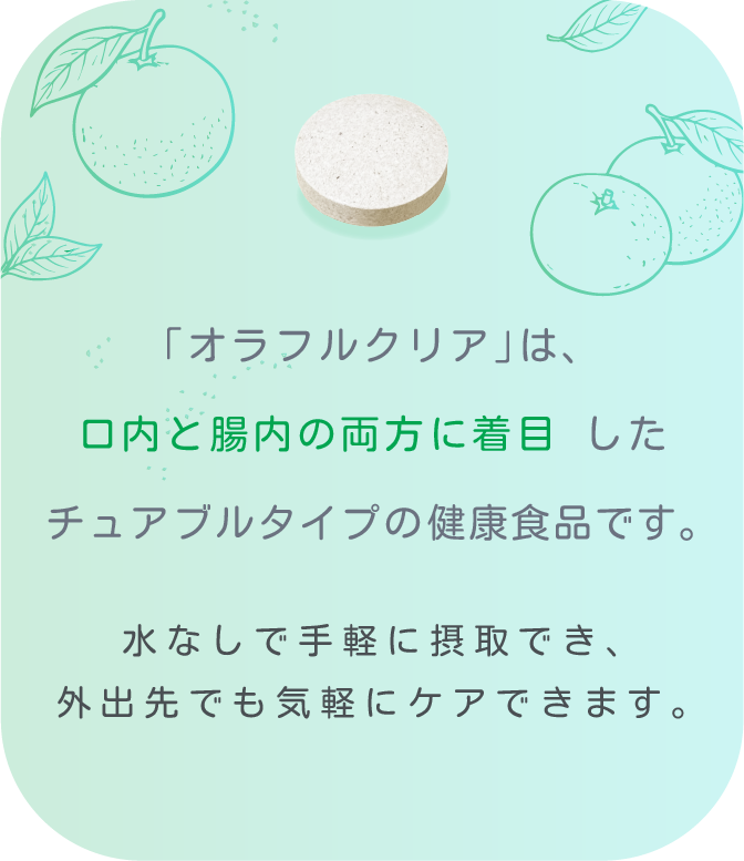 「オラフルクリア」は、 口内と腸内の両方に着目 したチュアブルタイプの健康食品です。 水なしで手軽に摂取でき、外出先でも気軽にケアできます。